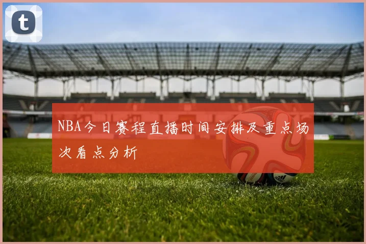 NBA今日赛程直播时间安排及重点场次看点分析