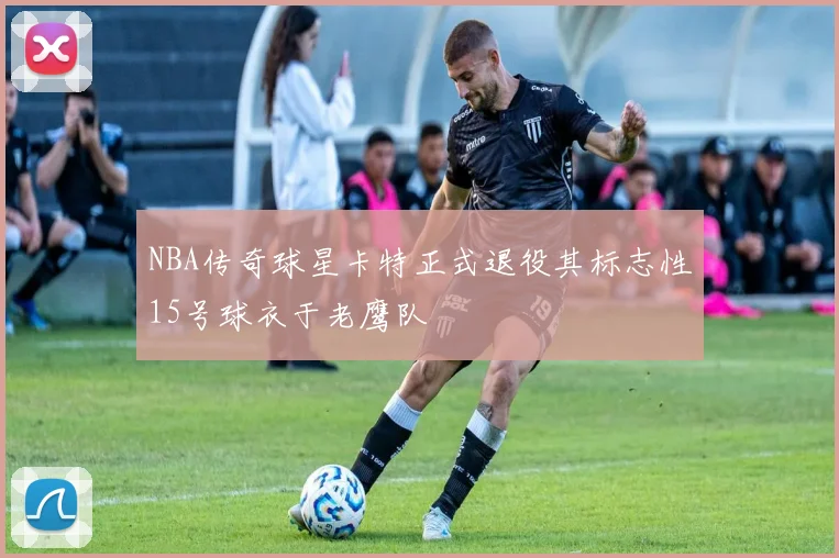 NBA传奇球星卡特正式退役其标志性15号球衣于老鹰队