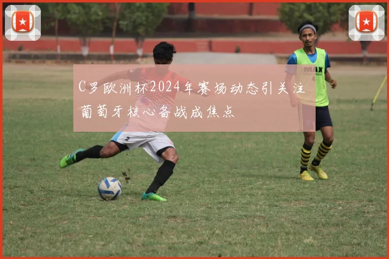 C罗欧洲杯2024年赛场动态引关注 葡萄牙核心备战成焦点