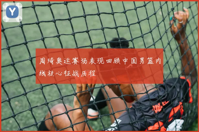 周琦奥运赛场表现回顾中国男篮内线核心征战历程