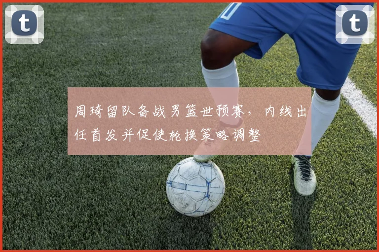 周琦留队备战男篮世预赛，内线出任首发并促使轮换策略调整
