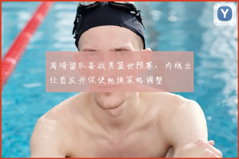 周琦留队备战男篮世预赛，内线出任首发并促使轮换策略调整
