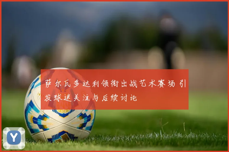 萨尔瓦多达利领衔出战艺术赛场 引发球迷关注与后续讨论
