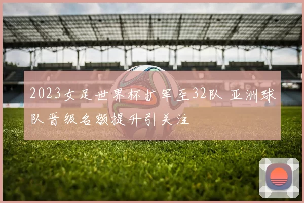 2023女足世界杯扩军至32队 亚洲球队晋级名额提升引关注