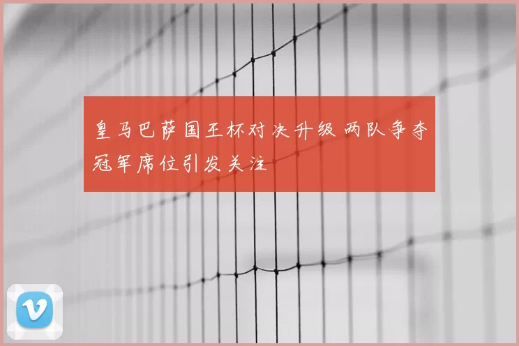 皇马巴萨国王杯对决升级 两队争夺冠军席位引发关注