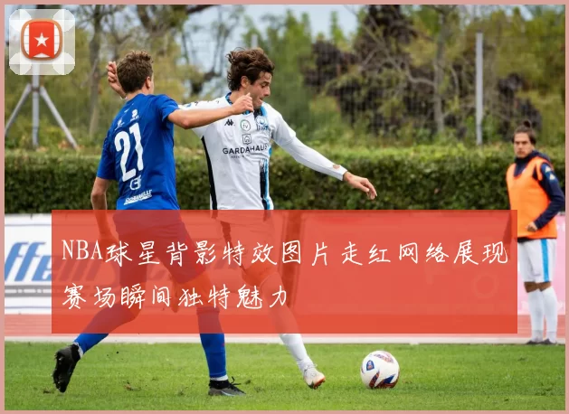 NBA球星背影特效图片走红网络展现赛场瞬间独特魅力