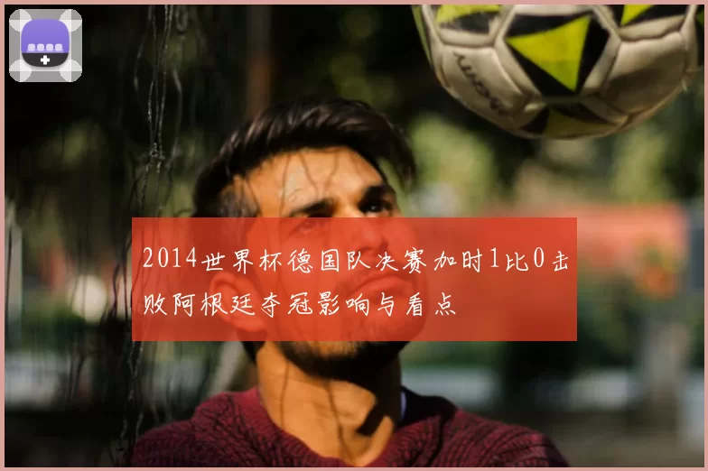 2014世界杯德国队决赛加时1比0击败阿根廷夺冠影响与看点