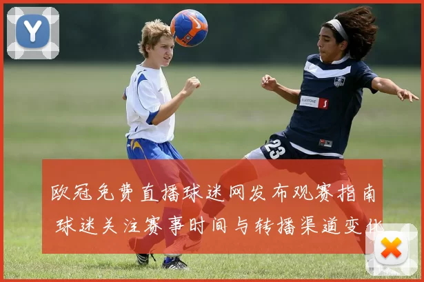 欧冠免费直播球迷网发布观赛指南 球迷关注赛事时间与转播渠道变化