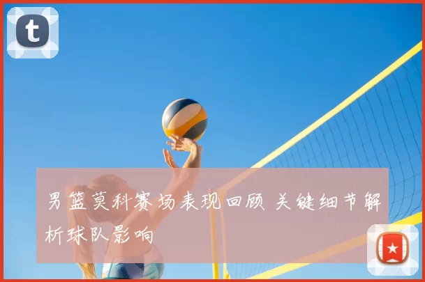 男篮莫科赛场表现回顾 关键细节解析球队影响