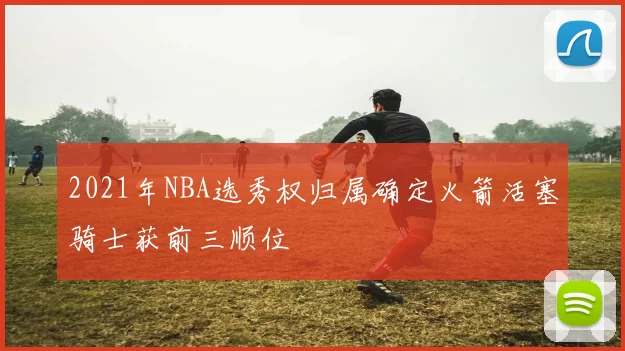 2021年NBA选秀权归属确定火箭活塞骑士获前三顺位