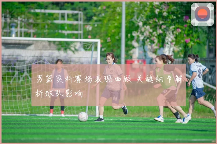 男篮莫科赛场表现回顾 关键细节解析球队影响