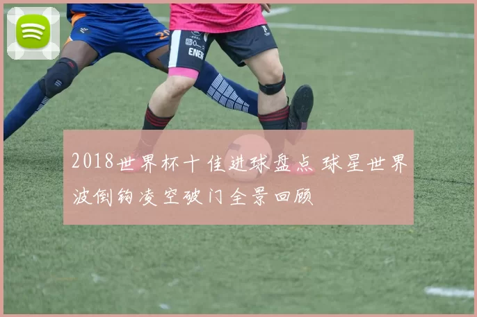 2018世界杯十佳进球盘点 球星世界波倒钩凌空破门全景回顾