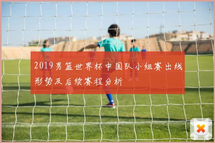 2019男篮世界杯中国队小组赛出线形势及后续赛程分析