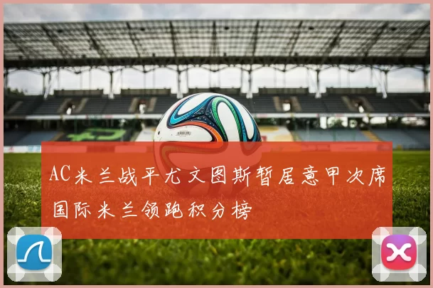 AC米兰战平尤文图斯暂居意甲次席国际米兰领跑积分榜
