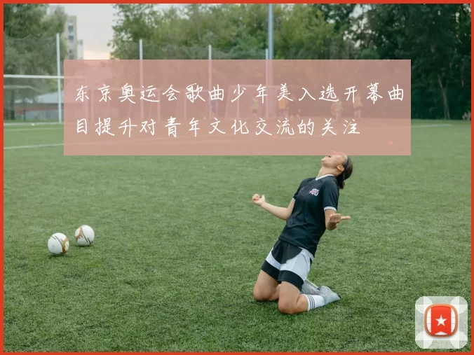 东京奥运会歌曲少年美入选开幕曲目提升对青年文化交流的关注