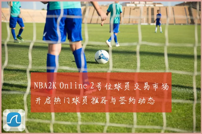 NBA2K Online 2号位球员交易市场开启热门球员推荐与签约动态