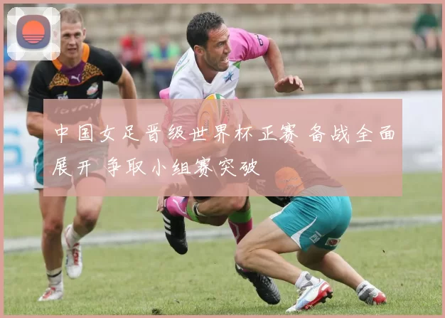 中国女足晋级世界杯正赛 备战全面展开 争取小组赛突破