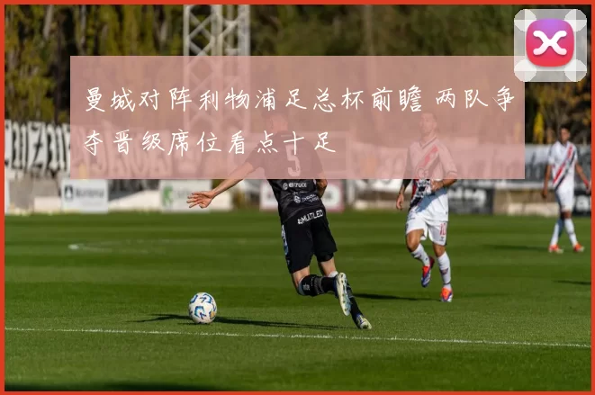 曼城对阵利物浦足总杯前瞻 两队争夺晋级席位看点十足