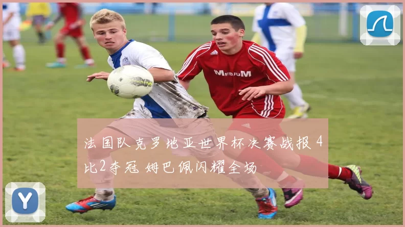 法国队克罗地亚世界杯决赛战报 4比2夺冠 姆巴佩闪耀全场