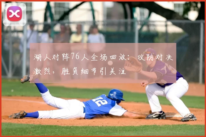 湖人对阵76人全场回放:攻防对决激烈,胜负细节引关注