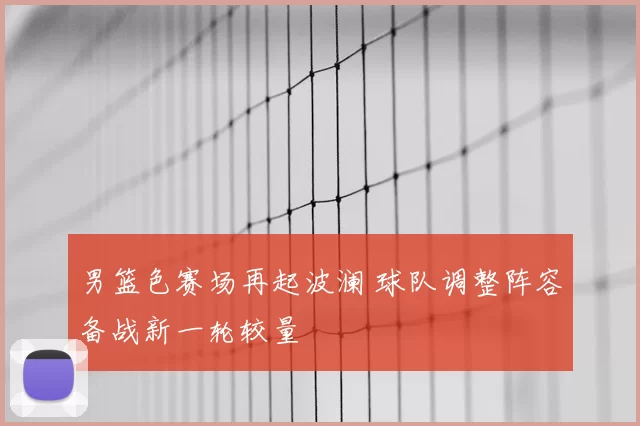 男篮色赛场再起波澜 球队调整阵容备战新一轮较量