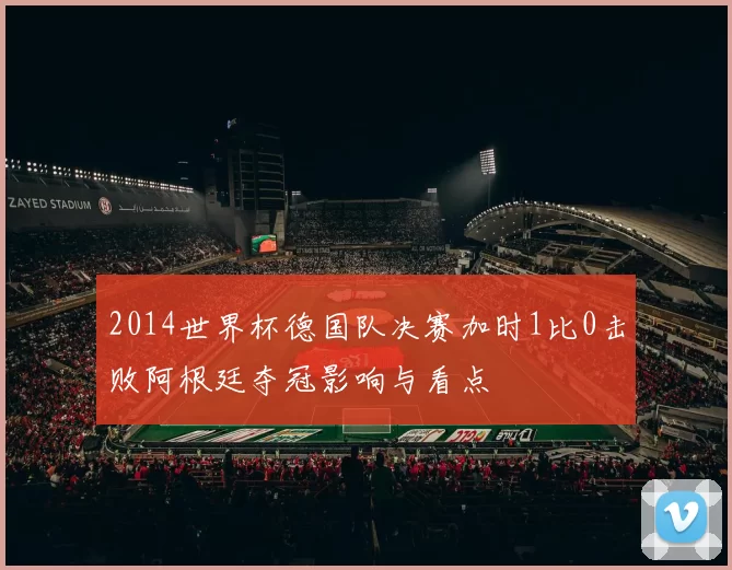 2014世界杯德国队决赛加时1比0击败阿根廷夺冠影响与看点