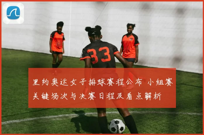 里约奥运女子排球赛程公布 小组赛关键场次与决赛日程及看点解析