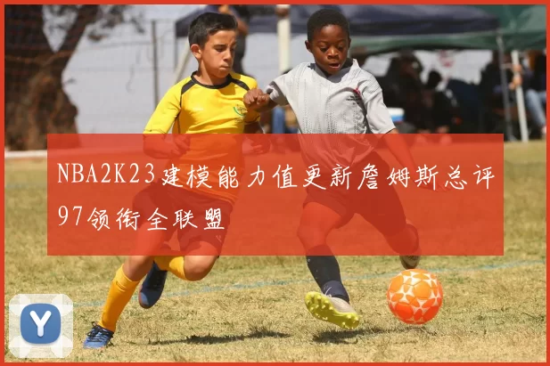 NBA2K23建模能力值更新詹姆斯总评97领衔全联盟