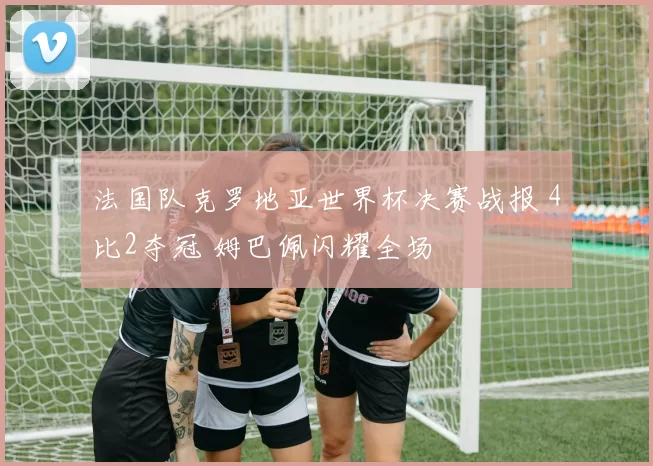 法国队克罗地亚世界杯决赛战报 4比2夺冠 姆巴佩闪耀全场