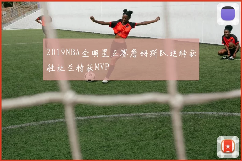 2019NBA全明星正赛詹姆斯队逆转获胜杜兰特获MVP