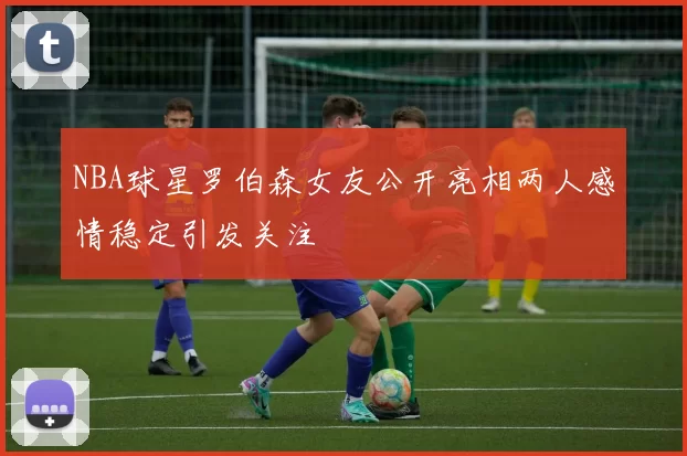 NBA球星罗伯森女友公开亮相两人感情稳定引发关注