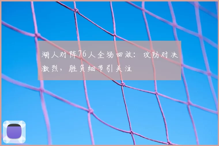 湖人对阵76人全场回放：攻防对决激烈，胜负细节引关注