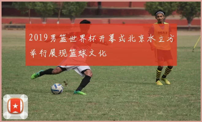 2019男篮世界杯开幕式北京水立方举行展现篮球文化
