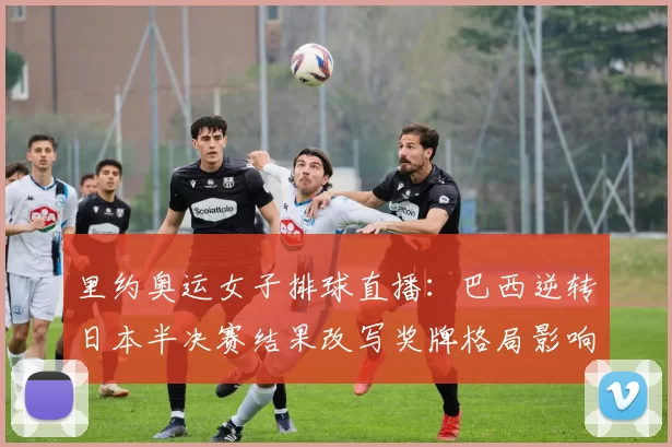 里约奥运女子排球直播:巴西逆转日本半决赛结果改写奖牌格局影响夺冠形势