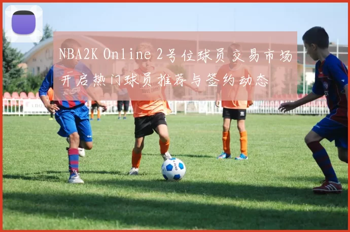 NBA2K Online 2号位球员交易市场开启热门球员推荐与签约动态