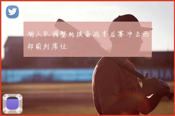 湖人队调整轮换备战季后赛冲击西部前列席位