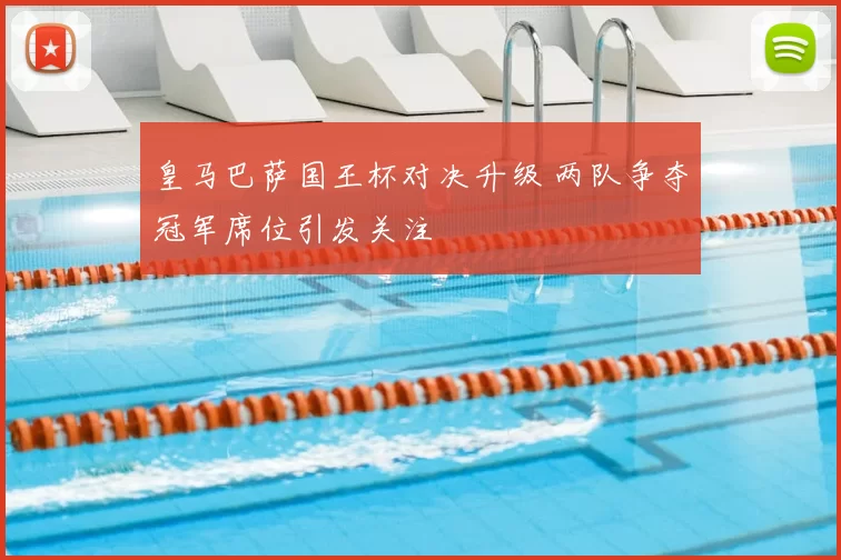 皇马巴萨国王杯对决升级 两队争夺冠军席位引发关注