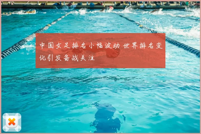 中国女足排名小幅波动 世界排名变化引发备战关注