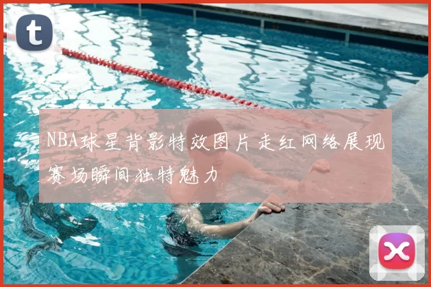 NBA球星背影特效图片走红网络展现赛场瞬间独特魅力