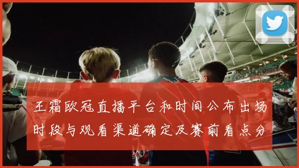 王霜欧冠直播平台和时间公布出场时段与观看渠道确定及赛前看点分析